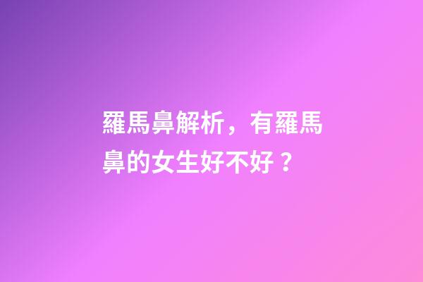 羅馬鼻解析，有羅馬鼻的女生好不好？